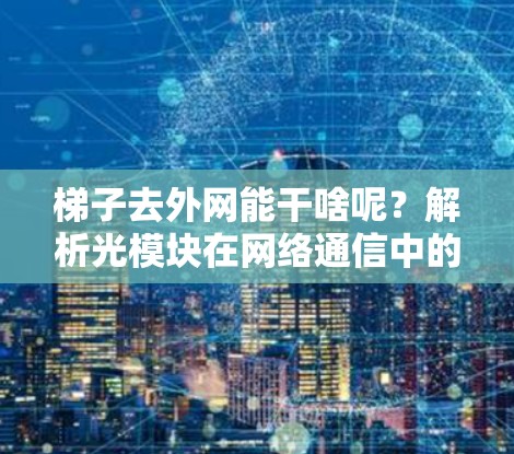 梯子去外网能干啥呢?解析光模块在网络通信中的关键作用