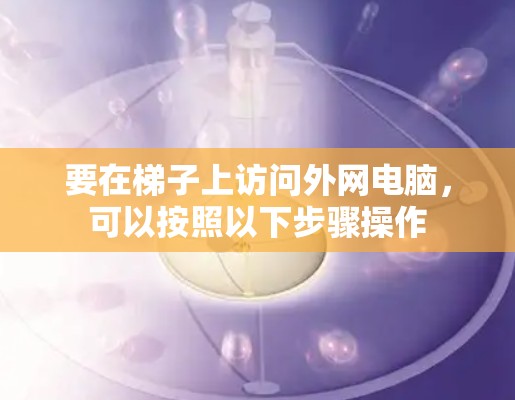 要在梯子上访问外网电脑,可以按照以下步骤操作