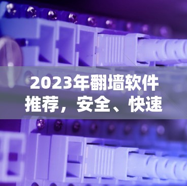 2023年翻墙软件推荐,安全、快速、无限接入 2023年翻墙软件推荐,安全、快速、无限接入
