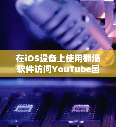 在iOS设备上使用翻墙软件访问YouTube国际版,以下是详细的解决方案和建议
