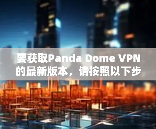 要获取Panda Dome VPN的最新版本,请按照以下步骤操作
