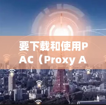要下载和使用PAC(Proxy Auto Configuration)代理工具,您可以按照以下步骤操作 要下载和使用PAC(Proxy Auto Configuration)代理工具,您可以按照以下步骤操作