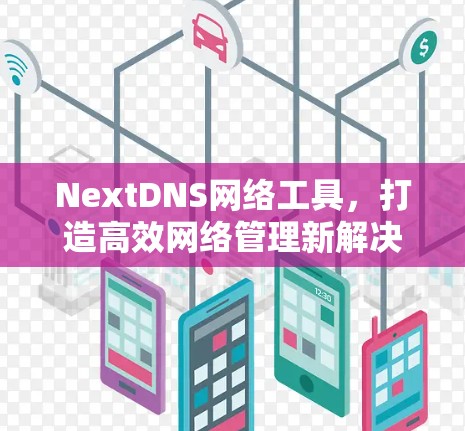 NextDNS网络工具,打造高效网络管理新解决方案 NextDNS网络工具,打造高效网络管理新解决方案