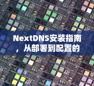 NextDNS安装指南,从部署到配置的全面步骤