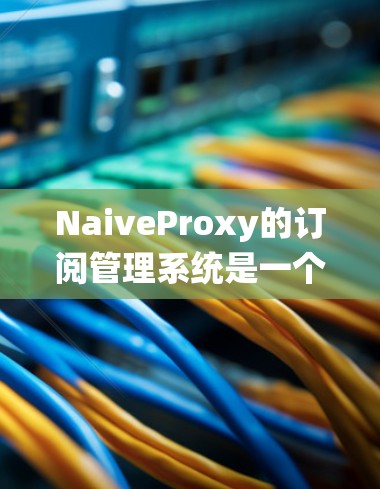 NaiveProxy的订阅管理系统是一个综合性的解决方案，旨在为用户提供灵活、高效的订阅管理功能。以下是对其订阅管理功能的详细分步说明
