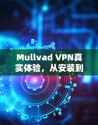 Mullvad VPN真实体验,从安装到使用的全面解析