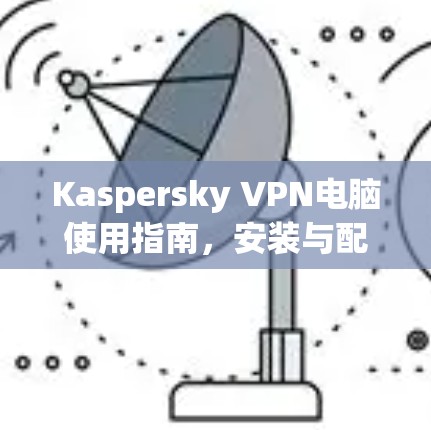 Kaspersky VPN电脑使用指南,安装与配置详解 Kaspersky VPN电脑使用指南,安装与配置详解