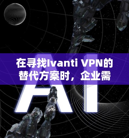 在寻找Ivanti VPN的替代方案时，企业需要综合考虑以下几个关键因素