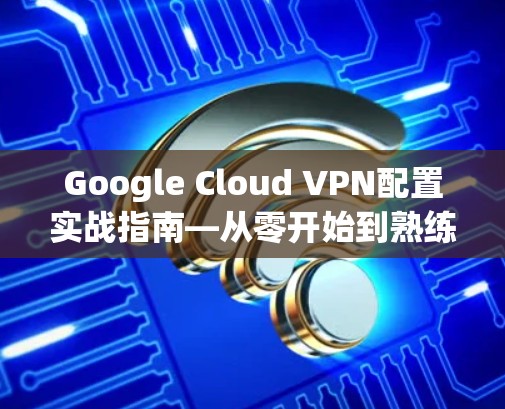 Google Cloud VPN配置实战指南—从零开始到熟练掌握 Google Cloud VPN配置实战指南—从零开始到熟练掌握
