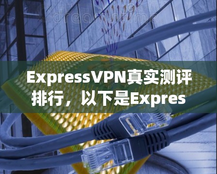 ExpressVPN真实测评排行，以下是ExpressVPN在各方面的具体表现和评估结果