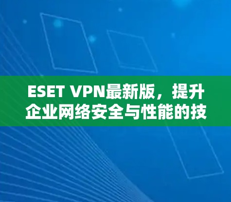 ESET VPN最新版,提升企业网络安全与性能的技术解析 ESET VPN最新版,提升企业网络安全与性能的技术解析
