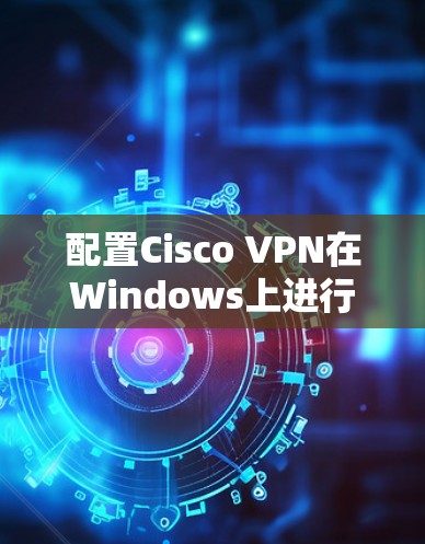 配置Cisco VPN在Windows上进行企业连接,以下是详细的步骤指南 配置Cisco VPN在Windows上进行企业连接,以下是详细的步骤指南