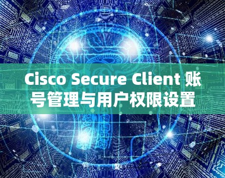 Cisco Secure Client 账号管理与用户权限设置指南 Cisco Secure Client 账号管理与用户权限设置指南