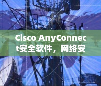 Cisco AnyConnect安全软件,网络安全的核心解决方案 Cisco AnyConnect安全软件,网络安全的核心解决方案