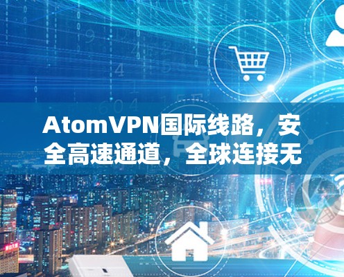 AtomVPN国际线路，安全高速通道，全球连接无际