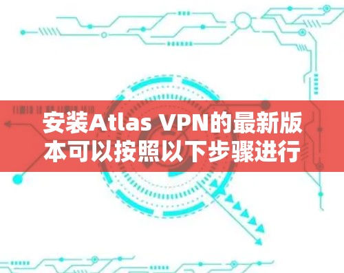 安装Atlas VPN的最新版本可以按照以下步骤进行